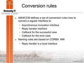 Conversion rules

    AMI4CCM defines a set of conversion rules how to
    convert a regular interface to
     • Asynchronous invocation interface
     • Reply handler interface
     • Callback for the successful case
     • Callback for the error case
    Naming rules are based on CORBA AMI
    • Reply handler is a local interface




6                                                Copyright © 2013
 