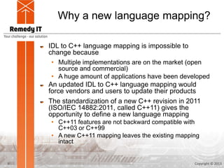 Why a new language mapping?

    IDL to C++ language mapping is impossible to
    change because
     • Multiple implementations are on the market (open
        source and commercial)
     • A huge amount of applications have been developed
    An updated IDL to C++ language mapping would
    force vendors and users to update their products
    The standardization of a new C++ revision in 2011
    (ISO/IEC 14882:2011, called C++11) gives the
    opportunity to define a new language mapping
    • C++11 features are not backward compatible with
      C++03 or C++99
    • A new C++11 mapping leaves the existing mapping
      intact


9                                                  Copyright © 2013
 