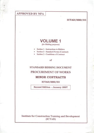 APPROVED BY NPA
ICTAD/SBD/03
VOLUME 1
(for Bidding purposes)
• Section 1 - Instructions to Bidders
• Section 2 - Standard Forms (Contract)
• Section 3 - Conditions of Contract
of
STANDARD BIDDING DOCUMENT
PROCUREMENT OF WORKS
MINOR CONTRACTS
ICTAD/SBD/03
Second Edition - January 2007
Institute for Construction Training and Devt
(ICTAD)
ilopment
 