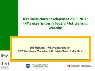 Rice value chain development 2005–2011:
    IPMS experiences in Fogera Pilot Learning
                     Woredas




          Dirk Hoekstra, IPMS Project Manager
CIDA Stakeholder Workshop, ILRI, Addis Ababa, 2 May 2012
 