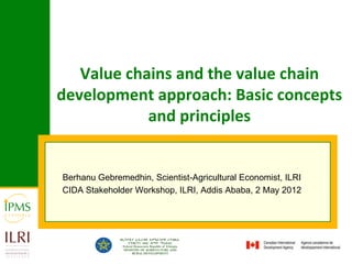 Value chains and the value chain
development approach: Basic concepts
            and principles


Berhanu Gebremedhin, Scientist-Agricultural Economist, ILRI
CIDA Stakeholder Workshop, ILRI, Addis Ababa, 2 May 2012
 