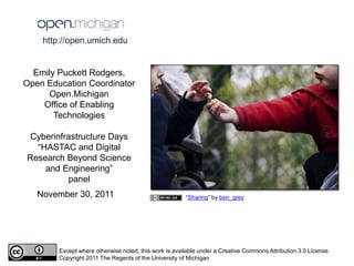 http://open.umich.edu


  Emily Puckett Rodgers,
Open Education Coordinator
      Open.Michigan
    Office of Enabling
       Technologies

 Cyberinfrastructure Days
  “HASTAC and Digital
Research Beyond Science
    and Engineering”
          panel
   November 30, 2011                                   “Sharing” by ben_grey




        Except where otherwise noted, this work is available under a Creative Commons Attribution 3.0 License.
        Copyright 2011 The Regents of the University of Michigan
 