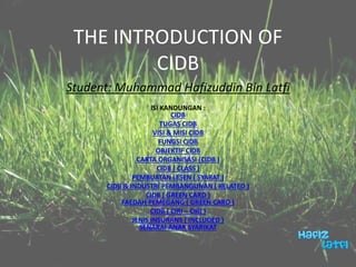 THE INTRODUCTION OF
CIDB
Student: Muhammad Hafizuddin Bin Latfi
ISI KANDUNGAN :
CIDB
TUGAS CIDB
VISI & MISI CIDB
FUNGSI CIDB
OBJEKTIF CIDB
CARTA ORGANISASI (CIDB )
CIDB ( CLASS )
PEMBUATAN LESEN ( SYARAT )
CIDB & INDUSTRI PEMBANGUNAN ( RELATED )
CIDB ( GREEN CARD )
FAEDAH PEMEGANG ( GREEN CARD )
CIDB ( CIRI – CIRI )
JENIS INSURANS ( INCLUDED )
SENARAI ANAK SYARIKAT
 