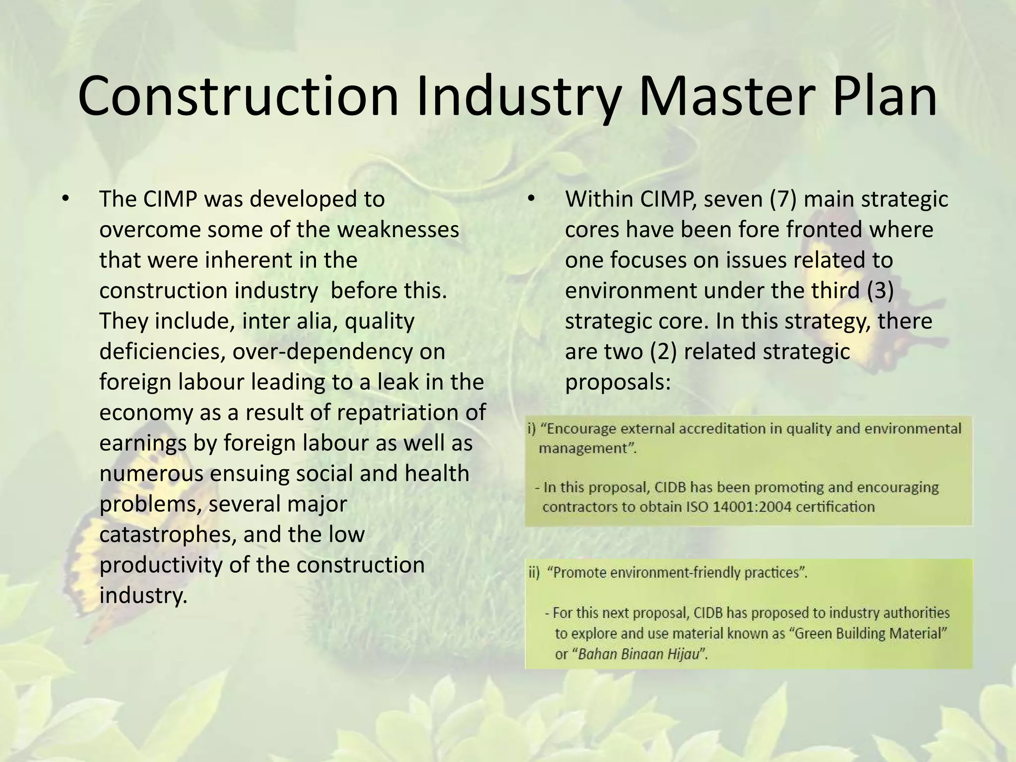 Construction Industry Master Plan
•

The CIMP was developed to
overcome some of the weaknesses
that were inherent in the
construction industry before this.
They include, inter alia, quality
deficiencies, over-dependency on
foreign labour leading to a leak in the
economy as a result of repatriation of
earnings by foreign labour as well as
numerous ensuing social and health
problems, several major
catastrophes, and the low
productivity of the construction
industry.

•

Within CIMP, seven (7) main strategic
cores have been fore fronted where
one focuses on issues related to
environment under the third (3)
strategic core. In this strategy, there
are two (2) related strategic
proposals:

 