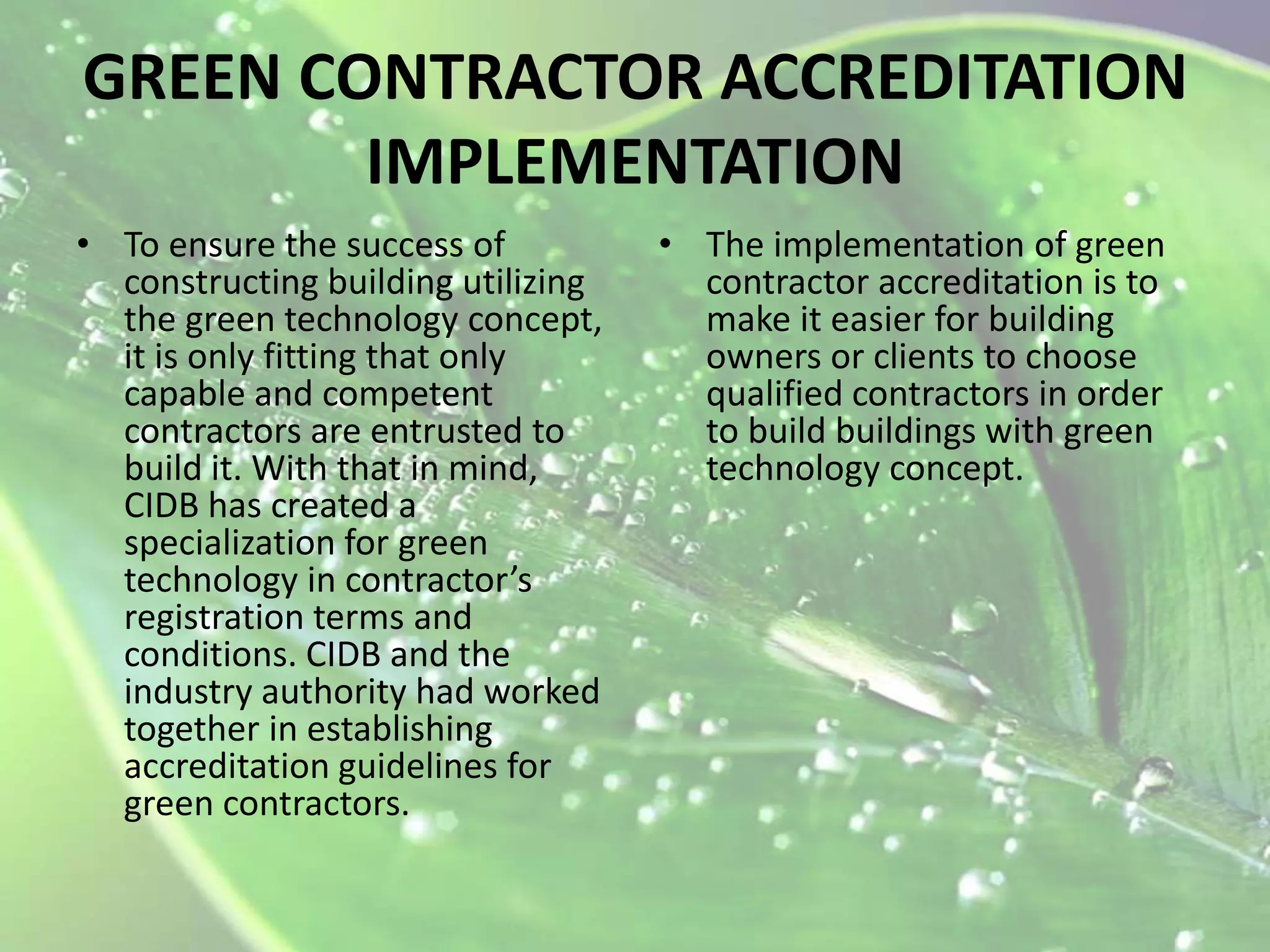 GREEN CONTRACTOR ACCREDITATION
IMPLEMENTATION
• To ensure the success of
constructing building utilizing
the green technology concept,
it is only fitting that only
capable and competent
contractors are entrusted to
build it. With that in mind,
CIDB has created a
specialization for green
technology in contractor’s
registration terms and
conditions. CIDB and the
industry authority had worked
together in establishing
accreditation guidelines for
green contractors.

• The implementation of green
contractor accreditation is to
make it easier for building
owners or clients to choose
qualified contractors in order
to build buildings with green
technology concept.

 