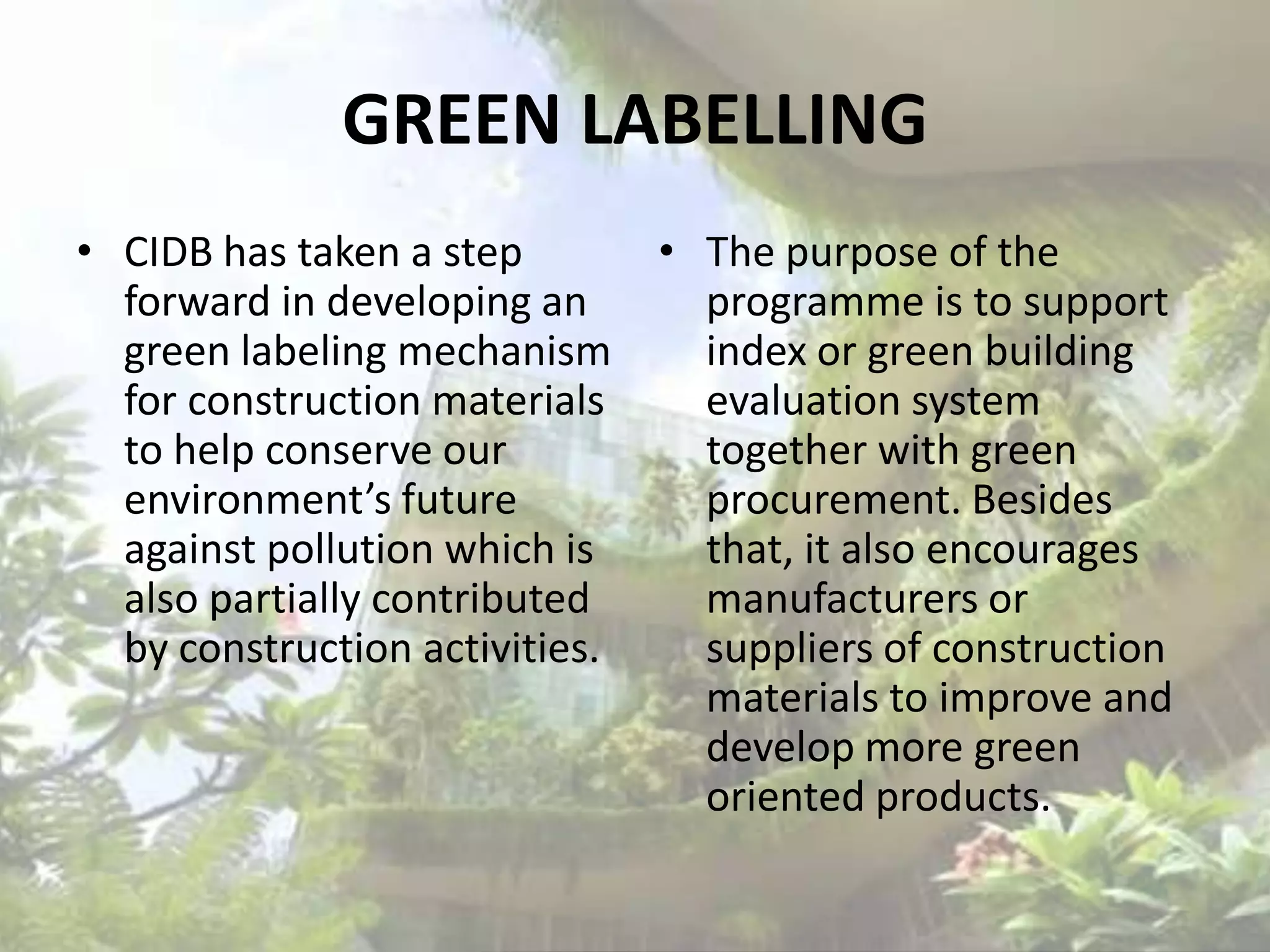 GREEN LABELLING
• CIDB has taken a step
forward in developing an
green labeling mechanism
for construction materials
to help conserve our
environment’s future
against pollution which is
also partially contributed
by construction activities.

• The purpose of the
programme is to support
index or green building
evaluation system
together with green
procurement. Besides
that, it also encourages
manufacturers or
suppliers of construction
materials to improve and
develop more green
oriented products.

 