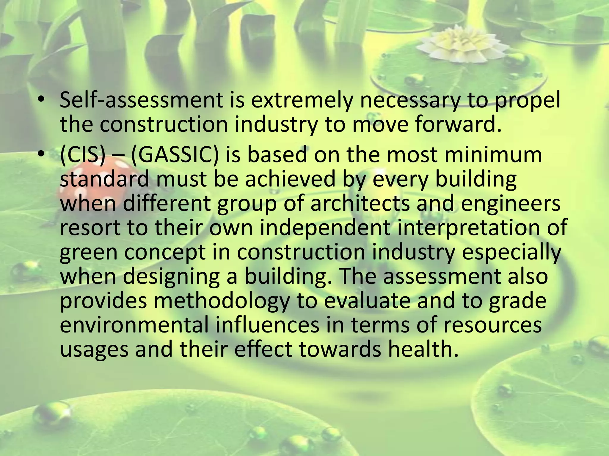 • Self-assessment is extremely necessary to propel
the construction industry to move forward.
• (CIS) – (GASSIC) is based on the most minimum
standard must be achieved by every building
when different group of architects and engineers
resort to their own independent interpretation of
green concept in construction industry especially
when designing a building. The assessment also
provides methodology to evaluate and to grade
environmental influences in terms of resources
usages and their effect towards health.

 