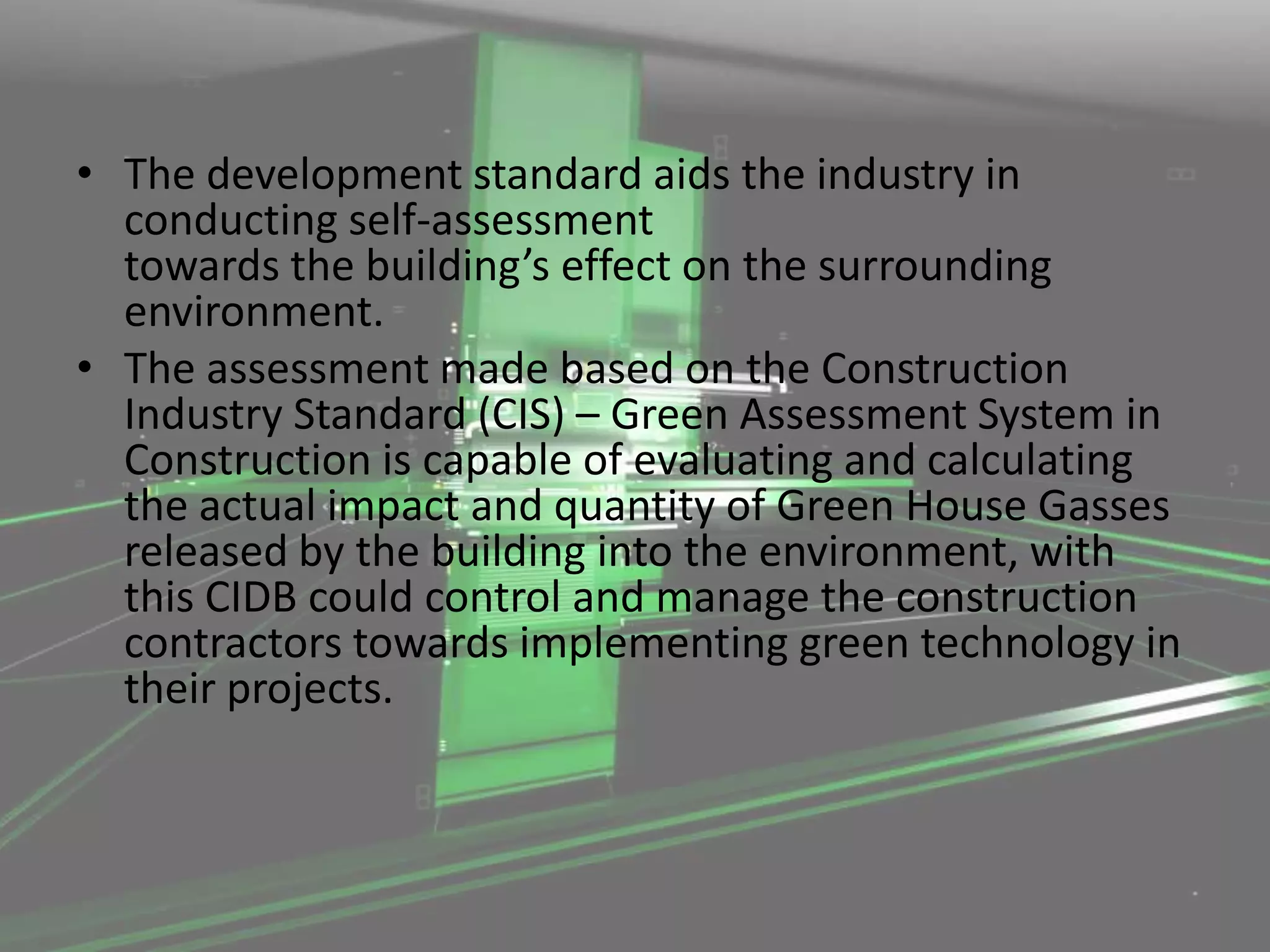 • The development standard aids the industry in
conducting self-assessment
towards the building’s effect on the surrounding
environment.
• The assessment made based on the Construction
Industry Standard (CIS) – Green Assessment System in
Construction is capable of evaluating and calculating
the actual impact and quantity of Green House Gasses
released by the building into the environment, with
this CIDB could control and manage the construction
contractors towards implementing green technology in
their projects.

 