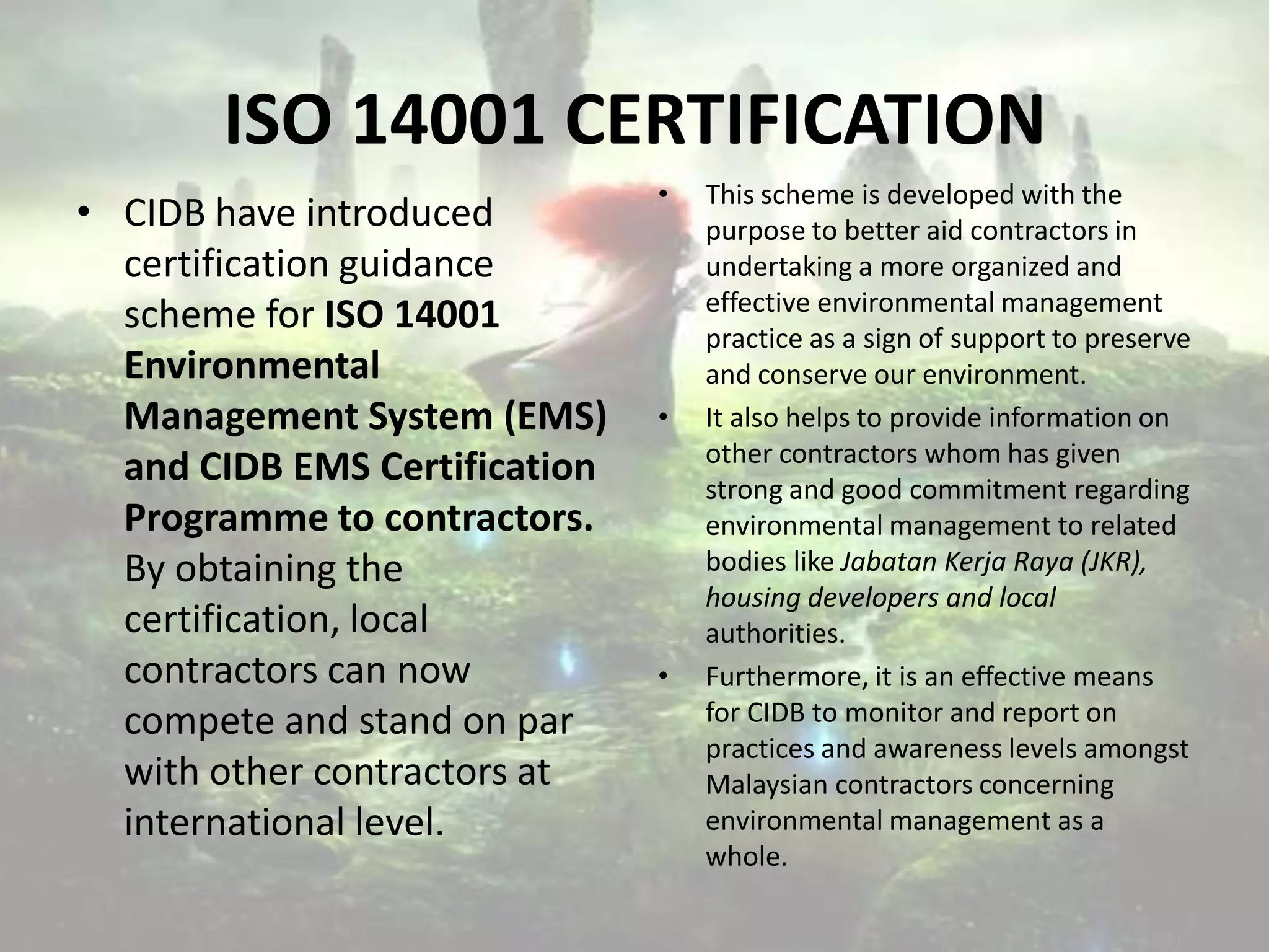 ISO 14001 CERTIFICATION
• CIDB have introduced
certification guidance
scheme for ISO 14001
Environmental
Management System (EMS)
and CIDB EMS Certification
Programme to contractors.
By obtaining the
certification, local
contractors can now
compete and stand on par
with other contractors at
international level.

•

•

•

This scheme is developed with the
purpose to better aid contractors in
undertaking a more organized and
effective environmental management
practice as a sign of support to preserve
and conserve our environment.
It also helps to provide information on
other contractors whom has given
strong and good commitment regarding
environmental management to related
bodies like Jabatan Kerja Raya (JKR),
housing developers and local
authorities.
Furthermore, it is an effective means
for CIDB to monitor and report on
practices and awareness levels amongst
Malaysian contractors concerning
environmental management as a
whole.

 