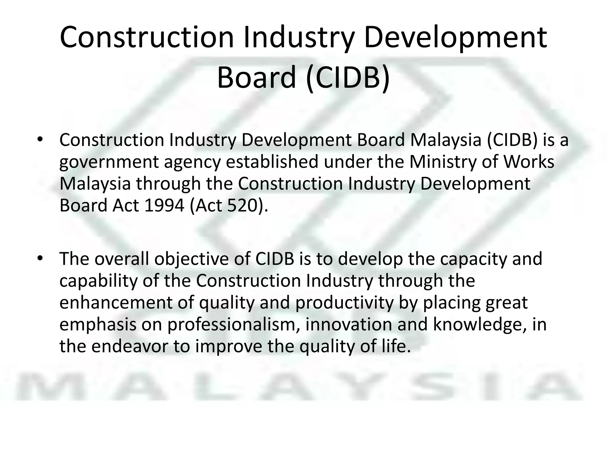 Construction Industry Development
Board (CIDB)
• Construction Industry Development Board Malaysia (CIDB) is a
government agency established under the Ministry of Works
Malaysia through the Construction Industry Development
Board Act 1994 (Act 520).

• The overall objective of CIDB is to develop the capacity and
capability of the Construction Industry through the
enhancement of quality and productivity by placing great
emphasis on professionalism, innovation and knowledge, in
the endeavor to improve the quality of life.

 