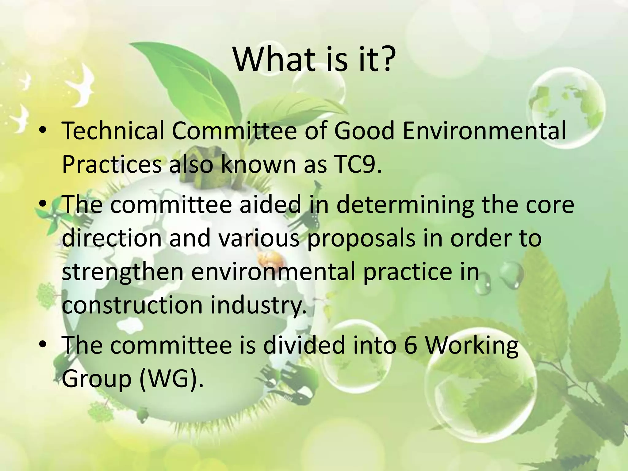 What is it?
• Technical Committee of Good Environmental
Practices also known as TC9.
• The committee aided in determining the core
direction and various proposals in order to
strengthen environmental practice in
construction industry.
• The committee is divided into 6 Working
Group (WG).

 
