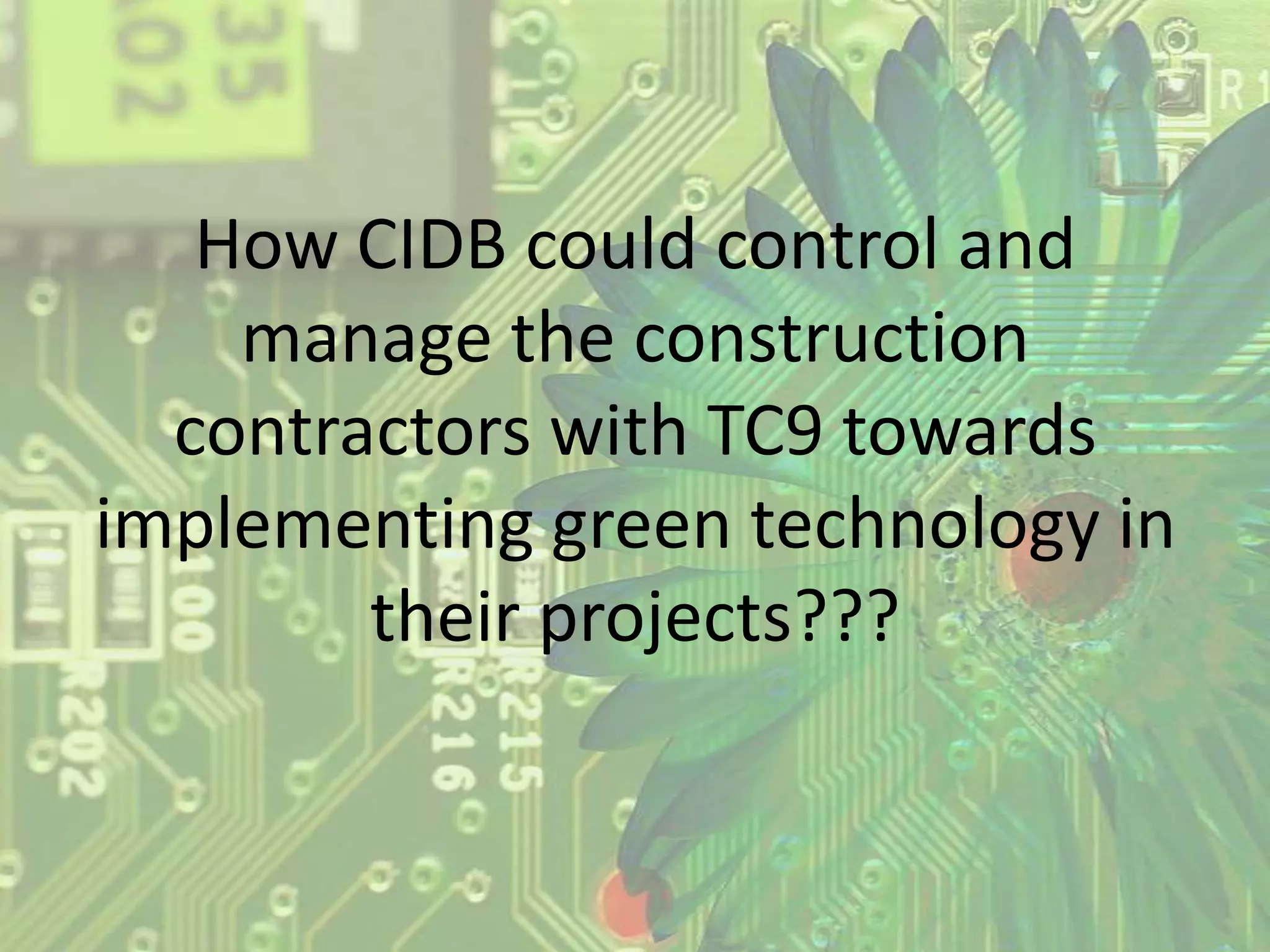 How CIDB could control and
manage the construction
contractors with TC9 towards
implementing green technology in
their projects???

 