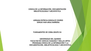 CIENCIA DE LA INFORMACIÒN, DOCUMENTACIÒN
BIBLIOTECOLOGIA Y ARCHIVISTICA
ADRIANA PATRICIA GONZALEZ OSORIO
SERGIO IVAN ARIAS BARRERA
FUNDAMENTOS DE CIDBA GRUPO 04
UNIVERSIDAD DEL QUINDIO
FACULTAD DE CIENCIAS HUMANAS Y BELLAS ARTES
PROGRAMA CIENCIA DE LA INFORMACIÒN Y LA
DOCUMENTACIÒN, BIBLIOTECOLOGÌA Y ARCHIVISTICA
 