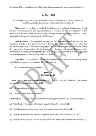 Disclaimer:	This	is	a	working	draft	which	has	not	been	approved	by	any	competent	authority.		
1
Act No. [.] 2021
An Act to provide for the development of the construction industry in Pakistan and for the
establishment of the Construction Industry Development Board.
WHEREAS it is expedient to establish the Construction Industry Development Board
for the conceptualization and implementation of policies for the development of the
construction industry and for the facilitation of the growth of, and enhancement of quality
standards in, the construction industry in Pakistan;
AND WHEREAS it is expedient to establish the aforesaid Board for the effective
regulation of entities and personnel involved in the construction industry, for facilitating
the efficient execution of infrastructure projects, for encouraging private investment in the
development of infrastructure, for facilitating the effective resolution of disputes in the
construction industry including for purposes of safeguarding investments, and to provide
for matters connected therewith or incidental thereto;
AND WHEREAS it is deemed that the development of the construction industry by the
Federal Government is expedient in the public interest;
It is hereby enacted as follows:—
CHAPTER I
PRELIMINARY
1. Short title, extent, and commencement. —(1) This Act may be called the Construction
Industry Development Board Act, 2021:
(2) It extends to the whole of Pakistan.
(3) It shall come into force at once.
2. Definitions. — In this Act, unless there is anything repugnant in the subject or context,—
(a) “adjudicator” means an adjudicator appointed under section 23(2);
(b) “adjudication claim” means a claim submitted pursuant to section 24(1);
(c) “adjudication response” means a response submitted pursuant to section 24(2);
(d) “adjudication decision” means the decision of the adjudicator made under section 25;
 