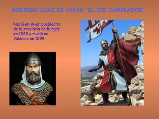 RODRIGO DIAZ DE VIVAR “EL CID CAMPEADOR” Nació en Vivar pueblecito de la provincia de Burgos en 1043 y murió en Valencia en   1099.  