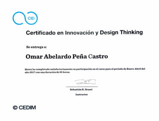 CID
Certificado en Innovación y Design Thinking
Se entrega a:
Omar Abelardo Peña Castro
Quien ha completado satisfactoriamente su participación en el curso para el período de Enero-Abril del
año 2017 con una duración de 65 horas.
Sebastián E. Grassi
Instructor
CEDIM
 