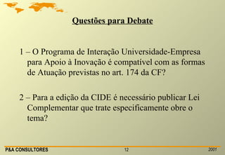 Questões para Debate 1 – O Programa de Interação Universidade-Empresa para Apoio à Inovação é compatível com as formas de Atuação previstas no art. 174 da CF? 2 – Para a edição da CIDE é necessário publicar Lei Complementar que trate especificamente obre o tema? 