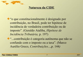 Natureza da CIDE “ o que constitucionalmente é designado por contribuição, no Brasil, pode ter hipótese de incidência de verdadeira contribuição ou de imposto”. (Geraldo Ataliba,  Hipótese de Incidência Tributária,  p. 197) “ ...contribuição é categoria autônoma que não se confunde com o imposto ou a taxa”. (Marco Aurélio Greco,  Contribuições ...,p. 144 ) 