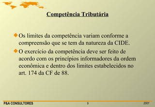 Competência Tributária Os limites da competência variam conforme a compreensão que se tem da natureza da CIDE. O exercício da competência deve ser feito de acordo com os princípios informadores da ordem econômica e dentro dos limites estabelecidos no art. 174 da CF de 88. 