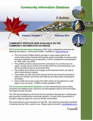 Community Information Database


                                                           E-Bulletin




                Volume 3 Number 1                        February 2011


COMMUNITY PROFILES NOW AVAILABLE ON THE
COMMUNITY INFORMATION DATABASE
The Community Information Database (CID) Team is pleased to announce the
following new feature - Community Profiles - available at: www.cid-bdc.ca
   •   The Community Profiles feature provides a ready-made report for all
       communities across Canada that includes graphs and tables of various socio-
       economic indicators such as education, income, employment and population
       for 1996, 2001, and 2006.
   •   The profiles provide a socio-economic comparison of a community to its
       region, its peer group (similar communities within its province/territory), and
       all communities across its province/territory.
   •   The profiles show trends and changes at the local level which can help to
       inform local decision-making.
   •   The profiles can also reduce the amount of time and resources required to
       obtain and analyze community level data by providing ready made graphs
       and tables.
   •   Each profile has its own unique link (URL) which can be placed on a web
       page or sent via email. Profiles are also available in PDF.
The Community Information Database is a free Internet-based tool providing
consistent and reliable social, economic and demographic data for all communities
and regions across Canada.
The CID was developed by the Rural and Co-operatives Secretariat in collaboration
with provincial, territorial and community partners. It is part of the Government of
Canada’s ongoing support to rural and remote communities.
We would welcome your comments on the CID. We would be particularly interested
in hearing how the CID is useful to you. Please send an email to: cid-bdc@agr.gc.ca
 