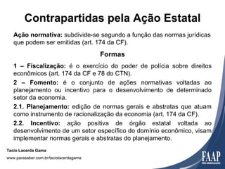 Contrapartidas pela Ação Estatal
   Ação normativa: subdivide-se segundo a função das normas jurídicas
   que podem ser emitidas (art. 174 da CF).
                                        Formas
   1 – Fiscalização: é o exercício do poder de polícia sobre direitos
   econômicos (art. 174 da CF e 78 do CTN).
   2 – Fomento: é o conjunto de ações normativas voltadas ao
   planejamento ou incentivo para o desenvolvimento de determinado
   setor da economia.
   2.1. Planejamento: edição de normas gerais e abstratas que atuam
   como instrumento de racionalização da economia (art. 174 da CF).
   2.2. Incentivo: ação positiva de órgão estatal voltada ao
   desenvolvimento de um setor específico do domínio econômico, visam
   implementar normas gerais e abstratas do planejamento.
Tacio Lacerda Gama
www.parasaber.com.br/taciolacerdagama
 