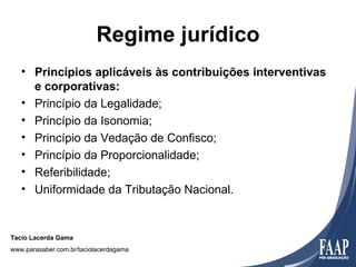 Regime jurídico
   • Princípios aplicáveis às contribuições interventivas
     e corporativas:
   • Princípio da Legalidade;
   • Princípio da Isonomia;
   • Princípio da Vedação de Confisco;
   • Princípio da Proporcionalidade;
   • Referibilidade;
   • Uniformidade da Tributação Nacional.


Tacio Lacerda Gama
www.parasaber.com.br/taciolacerdagama
 