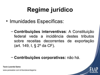 Regime jurídico
   • Imunidades Específicas:
        – Contribuições interventivas: A Constituição
          federal veda a incidência destes tributos
          sobre receitas decorrentes de exportação
          (art. 149, I, § 2º da CF).

        – Contribuições corporativas: não há.

Tacio Lacerda Gama
www.parasaber.com.br/taciolacerdagama
 