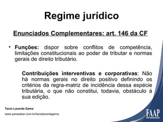 Regime jurídico
     Enunciados Complementares: art. 146 da CF

  • Funções: dispor sobre conflitos de competência,
    limitações constitucionais ao poder de tributar e normas
    gerais de direito tributário.

           Contribuições interventivas e corporativas: Não
           há normas gerais no direito positivo definindo os
           critérios da regra-matriz de incidência dessa espécie
           tributária, o que não constitui, todavia, obstáculo à
           sua edição.

Tacio Lacerda Gama
www.parasaber.com.br/taciolacerdagama
 