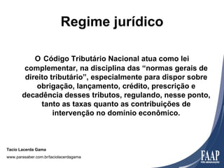 Regime jurídico

           O Código Tributário Nacional atua como lei
        complementar, na disciplina das “normas gerais de
        direito tributário”, especialmente para dispor sobre
            obrigação, lançamento, crédito, prescrição e
       decadência desses tributos, regulando, nesse ponto,
             tanto as taxas quanto as contribuições de
                 intervenção no domínio econômico.



Tacio Lacerda Gama
www.parasaber.com.br/taciolacerdagama
 
