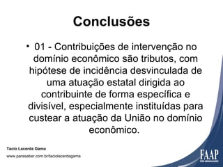 Conclusões
         • 01 - Contribuições de intervenção no
           domínio econômico são tributos, com
          hipótese de incidência desvinculada de
               uma atuação estatal dirigida ao
             contribuinte de forma específica e
          divisível, especialmente instituídas para
          custear a atuação da União no domínio
                         econômico.
Tacio Lacerda Gama
www.parasaber.com.br/taciolacerdagama
 