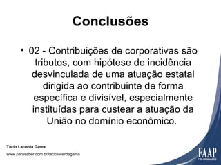 Conclusões

       • 02 - Contribuições de corporativas são
           tributos, com hipótese de incidência
          desvinculada de uma atuação estatal
              dirigida ao contribuinte de forma
           específica e divisível, especialmente
          instituídas para custear a atuação da
               União no domínio econômico.

Tacio Lacerda Gama
www.parasaber.com.br/taciolacerdagama
 