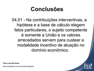 Conclusões
          04.01 - Na contribuições interventivas, a
             hipótese e a base de cálculo elegem
           fatos particulares, o sujeito competente
                é somente a União e os valores
             arrecadados servem para custear a
             modalidade incentivo de atuação no
                     domínio econômico.

Tacio Lacerda Gama
www.parasaber.com.br/taciolacerdagama
 
