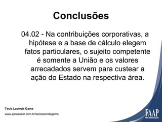 Conclusões
           04.02 - Na contribuições corporativas, a
              hipótese e a base de cálculo elegem
            fatos particulares, o sujeito competente
                 é somente a União e os valores
              arrecadados servem para custear a
              ação do Estado na respectiva área.



Tacio Lacerda Gama
www.parasaber.com.br/taciolacerdagama
 