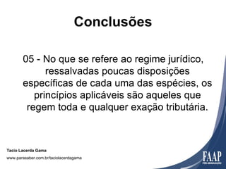 Conclusões

       05 - No que se refere ao regime jurídico,
             ressalvadas poucas disposições
       específicas de cada uma das espécies, os
          princípios aplicáveis são aqueles que
        regem toda e qualquer exação tributária.



Tacio Lacerda Gama
www.parasaber.com.br/taciolacerdagama
 