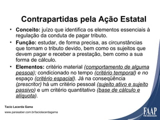 Contrapartidas pela Ação Estatal
   • Conceito: juízo que identifica os elementos essenciais à
     regulação da conduta de pagar tributo.
   • Função: estudar, de forma precisa, as circunstâncias
     que tornam o tributo devido, bem como os sujeitos que
     devem pagar e receber a prestação, bem como a sua
     forma de cálculo.
   • Elementos: critério material (comportamento de alguma
     pessoa); condicionado no tempo (critério temporal) e no
     espaço (critério espacial). Já na conseqüência
     (prescritor) há um critério pessoal (sujeito ativo e sujeito
     passivo) e um critério quantitativo (base de cálculo e
     alíquota).
Tacio Lacerda Gama
www.parasaber.com.br/taciolacerdagama
 