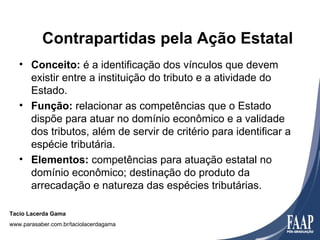 Contrapartidas pela Ação Estatal
   • Conceito: é a identificação dos vínculos que devem
     existir entre a instituição do tributo e a atividade do
     Estado.
   • Função: relacionar as competências que o Estado
     dispõe para atuar no domínio econômico e a validade
     dos tributos, além de servir de critério para identificar a
     espécie tributária.
   • Elementos: competências para atuação estatal no
     domínio econômico; destinação do produto da
     arrecadação e natureza das espécies tributárias.

Tacio Lacerda Gama
www.parasaber.com.br/taciolacerdagama
 