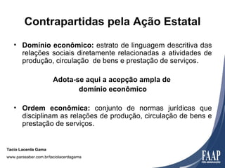 Contrapartidas pela Ação Estatal
   • Domínio econômico: estrato de linguagem descritiva das
     relações sociais diretamente relacionadas a atividades de
     produção, circulação de bens e prestação de serviços.

                      Adota-se aqui a acepção ampla de
                             domínio econômico

   • Ordem econômica: conjunto de normas jurídicas que
     disciplinam as relações de produção, circulação de bens e
     prestação de serviços.


Tacio Lacerda Gama
www.parasaber.com.br/taciolacerdagama
 