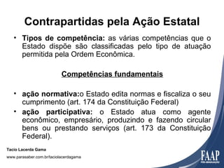 Contrapartidas pela Ação Estatal
   • Tipos de competência: as várias competências que o
     Estado dispõe são classificadas pelo tipo de atuação
     permitida pela Ordem Econômica.

                           Competências fundamentais

   • ação normativa:o Estado edita normas e fiscaliza o seu
     cumprimento (art. 174 da Constituição Federal)
   • ação participativa: o Estado atua como agente
     econômico, empresário, produzindo e fazendo circular
     bens ou prestando serviços (art. 173 da Constituição
     Federal).
Tacio Lacerda Gama
www.parasaber.com.br/taciolacerdagama
 