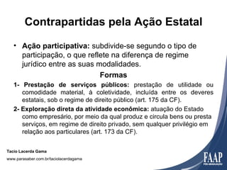 Contrapartidas pela Ação Estatal
   • Ação participativa: subdivide-se segundo o tipo de
     participação, o que reflete na diferença de regime
     jurídico entre as suas modalidades.
                             Formas
   1- Prestação de serviços públicos: prestação de utilidade ou
      comodidade material, à coletividade, incluída entre os deveres
      estatais, sob o regime de direito público (art. 175 da CF).
   2- Exploração direta da atividade econômica: atuação do Estado
      como empresário, por meio da qual produz e circula bens ou presta
      serviços, em regime de direito privado, sem qualquer privilégio em
      relação aos particulares (art. 173 da CF).


Tacio Lacerda Gama
www.parasaber.com.br/taciolacerdagama
 