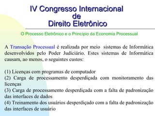 IV Congresso InternacionalIV Congresso Internacional
dede
Direito EletrônicoDireito Eletrônico
O Processo Eletrônico e o Princípio da Economia Processual
A Transação Processual é realizada por meio sistemas de Informática
desenvolvidos pelo Poder Judiciário. Estes sistemas de Informática
causam, ao menos, o seguintes custos:
(1) Licenças com programas de computador
(2) Carga de processamento desperdiçada com monitoramento das
licenças
(3) Carga de processamento desperdiçada com a falta de padronização
das interfaces de dados
(4) Treinamento dos usuários desperdiçado com a falta de padronização
das interfaces de usuário
 