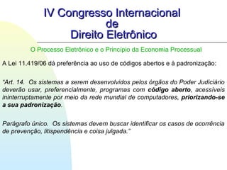 IV Congresso InternacionalIV Congresso Internacional
dede
Direito EletrônicoDireito Eletrônico
A Lei 11.419/06 dá preferência ao uso de códigos abertos e à padronização:
“Art. 14. Os sistemas a serem desenvolvidos pelos órgãos do Poder Judiciário
deverão usar, preferencialmente, programas com código aberto, acessíveis
ininterruptamente por meio da rede mundial de computadores, priorizando-se
a sua padronização.
Parágrafo único. Os sistemas devem buscar identificar os casos de ocorrência
de prevenção, litispendência e coisa julgada.”
O Processo Eletrônico e o Princípio da Economia Processual
 