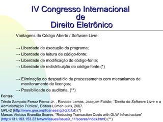 Vantagens do Código Aberto / Software Livre:
→ Liberdade de execução do programa;
→ Liberdade de leitura de código-fonte;
→ Liberdade de modificação do código-fonte;
→ Liberdade de redistribuição do código-fonte.(*)
→ Eliminação do despedício de processamento com mecanismos de
monitoramento de licenças;
→ Possibilidade de auditoria. (**)
IV Congresso InternacionalIV Congresso Internacional
dede
Direito EletrônicoDireito Eletrônico
Fontes:
Tércio Sampaio Ferraz Ferraz Jr. , Ronaldo Lemos, Joaquim Falcão, “Direito do Software Livre e a
Administração Pública”, Editora Lúmen Juris, 2007.
GPLv2 (http://www.gnu.org/licenses/gpl-2.0.txt) (*)
Marcus Vinicius Brandão Soares, "Reducing Transaction Costs with GLW Infrastructure”
(http://131.193.153.231/www/issues/issue9_11/soares/index.html) (**)
 