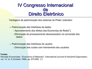Vantagens da padronização dos sistemas do Poder Judiciário:
→ Padronização das Interfaces de dados
- Aproveitamento dos efeitos das Economias de Rede(*).
- Eliminação do processamento desnecessário na conversão dos
dados
→ Padronização das Interfaces de usuário
- Diminuição dos custos com treinamento dos usuários
IV Congresso InternacionalIV Congresso Internacional
dede
Direito EletrônicoDireito Eletrônico
Fontes:
Nicholas Economides, “Economics of Networks”, International Journal of Industrial Organization,
vol. 14, no. 6 (October 1996), pp. 673-699. (*)
 