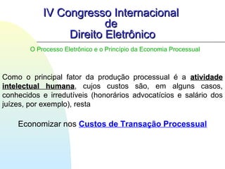 IV Congresso InternacionalIV Congresso Internacional
dede
Direito EletrônicoDireito Eletrônico
Como o principal fator da produção processual é a atividadeatividade
intelectual humanaintelectual humana, cujos custos são, em alguns casos,
conhecidos e irredutíveis (honorários advocatícios e salário dos
juízes, por exemplo), resta
Economizar nos Custos de Transação Processual
O Processo Eletrônico e o Princípio da Economia Processual
 