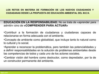 LOS RETOS EN MATERIA DE FORMACIÓN DE LOS NUEVOS CIUDADANOS Y
CIUDADANAS DESDE LA PROPUESTA DE EDUCACIÓN AMBIENTAL DEL M.E.N.
EDUCACIÓN EN LA RESPONSABILIDAD; No se trata de «aprender para
admitir» sino de «COMPRENDER PARA ACTUAR»
•Contribuir a la formación de ciudadanos y ciudadanas capaces de
relacionarse en forma adecuada con el ambiente.
•Concepto de ambiente como globalidad, que incluye tanto lo natural como
lo cultural y lo social.
•Aprender a reconocer la problemática, pero también las potencialidades y
a definir responsabilidades en la solución de problemas ambientales desde
las competencias de todos y cada uno de los actores sociales.
•Cambiar visión del hombre como destructor, como depredador, por la de
un constructor permanente del ambiente.
 