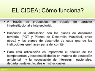 EL CIDEA; Cómo funciona?
 A través de propuestas de trabajo de carácter
interinstitucional e intersectorial.
 Buscando la articulación con los planes de desarrollo
territorial (POT y Planes de Desarrollo Municipal, entre
otros.) y los planes de desarrollo de cada una de las
instituciones que hacen parte del comité.
 Para esta articulación es importante el análisis de las
competencias y responsabilidades en materia de educación
ambiental y la negociación de intereses nacionales,
departamentales, locales e institucionales.
 