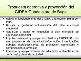 Propuesta operativa y proyección del
CIDEA Guadalajara de Buga
 Activar el funcionamiento del CIDEA. Una reunión plena por
mes.
 Revisar y gestionar actualización del plan municipal
ambiental.
 Actualizar y poner en ejecución el plan municipal de
educación ambiental.
 Impulsar, asesorar y apoyar los PRAES y PROCEDAS en
sus propuestas de capacitación-formación, investigación,
trabajos interdisciplinarios, de proyección comunitaria y
comunicación-información.
 Fomentar y apoyar eventos de educación ambiental en la
zona rural y plana de la ciudad.
 