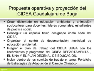 Propuesta operativa y proyección del
CIDEA Guadalajara de Buga
 Crear diplomado en educación ambiental y animación
sociocultural para docentes, lideres comunales, estudiantes
de practica social.
 Conseguir un espacio físico designado como sede del
CIDEA.
 Organizar el centro de documentación municipal de
educación ambiental.
 Integrar el plan de trabajo del CIDEA BUGA con los
lineamientos y programas del CIDEA DEPARTAMENTAL,
EL SINA Y EL PLAN DECENAL DE EDUCACION.
 Incluir dentro de los comités de trabajo el tema: Portafolio
de Estrategias de Adaptación al Cambio Climático.
 