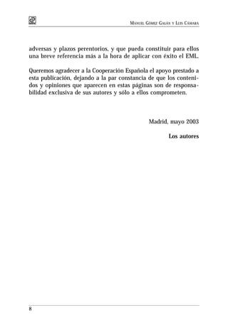 MANUEL GÓMEZ GALÁN   Y   LUIS CÁMARA




adversas y plazos perentorios, y que pueda constituir para ellos
una breve referencia más a la hora de aplicar con éxito el EML.

Queremos agradecer a la Cooperación Española el apoyo prestado a
esta publicación, dejando a la par constancia de que los conteni-
dos y opiniones que aparecen en estas páginas son de responsa-
bilidad exclusiva de sus autores y sólo a ellos comprometen.



                                              Madrid, mayo 2003

                                                       Los autores




8
 