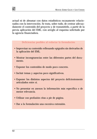 MANUEL GÓMEZ GALÁN   Y   LUIS CÁMARA




actual ni de abrumar con datos estadísticos escasamente relacio-
nados con la intervención. Se trata, sobre todo, de centrar adecua-
damente el contenido del proyecto y de transmitirlo, a partir de la
previa aplicación del EML, con arreglo al esquema solicitado por
la agencia financiadora.


        Deficiencias posibles al redactar la formulación

 • Improvisar su contenido rellenando epígrafes sin derivarlos de
   la aplicación del EML.

 • Mostrar incongruencias entre las diferentes partes del docu-
   mento.

 • Exponer los contenidos de modo poco concreto.

 • Incluir temas y aspectos poco significativos.

 • Exponer los distintos aspectos del proyecto deficientemente
   articulados entre sí.

 • No presentar en anexos la información más específica o de
   menor relevancia.

 • Utilizar con profusión citas a pie de página.

 • Dar a la formulación una excesiva extensión.




62
 